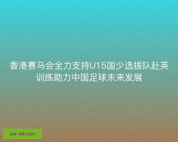 香港赛马会全力支持U15国少选拔队赴英训练助力中国足球未来发展